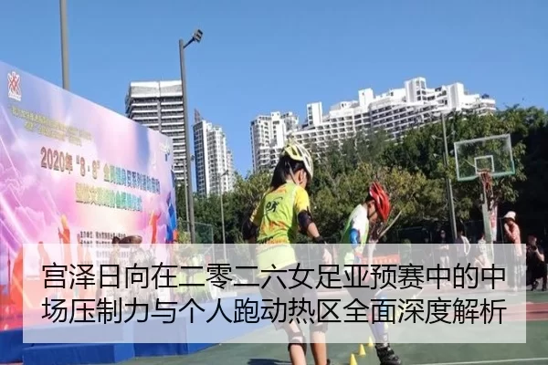 宫泽日向在二零二六女足亚预赛中的中场压制力与个人跑动热区全面深度解析